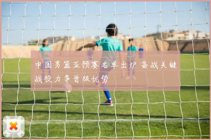 中国男篮亚预赛名单出炉 备战关键战役力争晋级优势