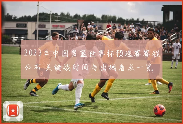 2023年中国男篮世界杯预选赛赛程公布 关键战时间与出线看点一览