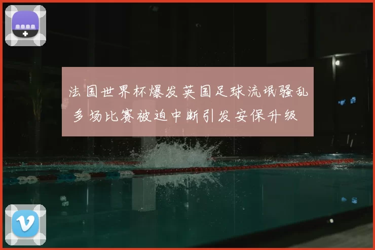 法国世界杯爆发英国足球流氓骚乱 多场比赛被迫中断引发安保升级