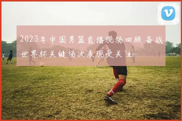 2023年中国男篮直播现场回顾 备战世界杯关键场次表现受关注