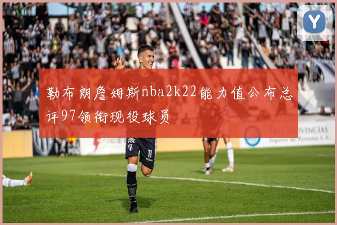 勒布朗詹姆斯nba2k22能力值公布总评97领衔现役球员