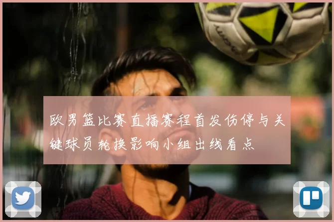 欧男篮比赛直播赛程首发伤停与关键球员轮换影响小组出线看点