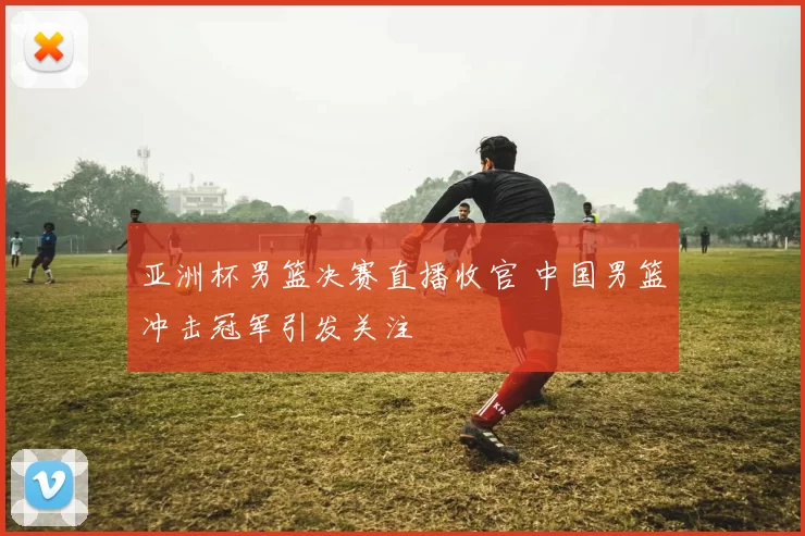 亚洲杯男篮决赛直播收官 中国男篮冲击冠军引发关注