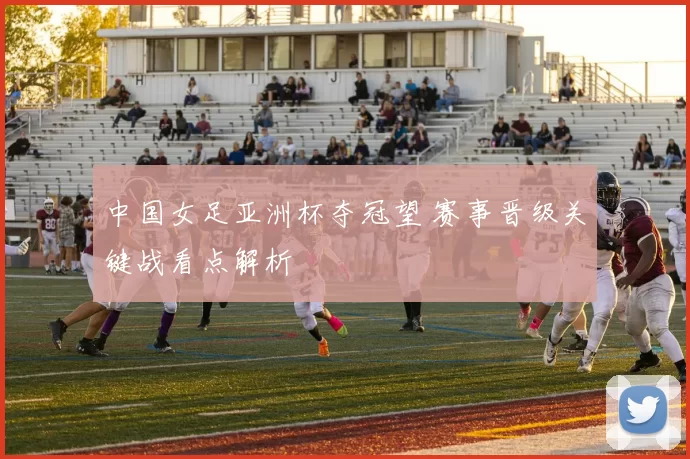 中国女足亚洲杯夺冠望 赛事晋级关键战看点解析