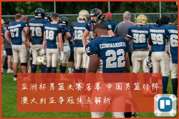 亚洲杯男篮决赛落幕 中国男篮对阵澳大利亚争冠焦点解析