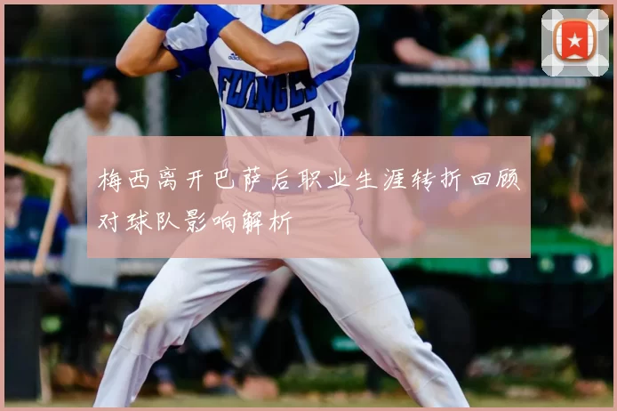 梅西离开巴萨后职业生涯转折回顾对球队影响解析