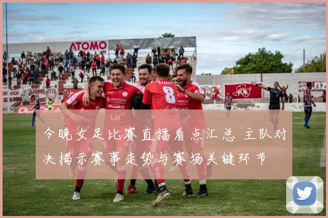 今晚女足比赛直播看点汇总 主队对决揭示赛事走势与赛场关键环节