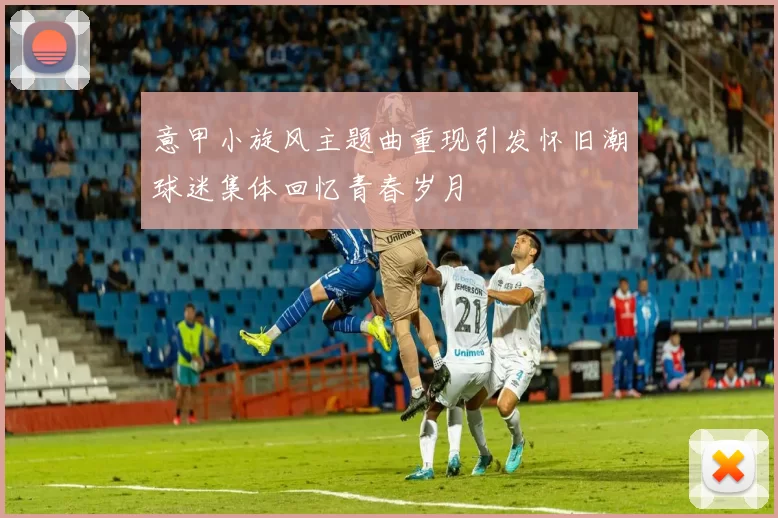 意甲小旋风主题曲重现引发怀旧潮球迷集体回忆青春岁月