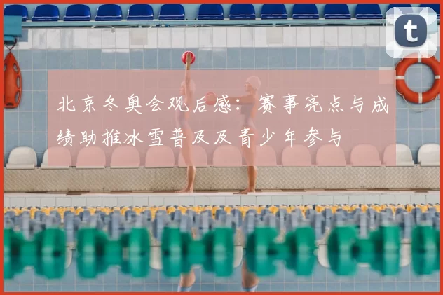 北京冬奥会观后感：赛事亮点与成绩助推冰雪普及及青少年参与