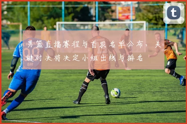 男篮直播赛程与首发名单公布，关键对决将决定小组出线与排名