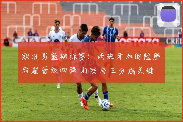 欧洲男篮锦标赛：西班牙加时险胜希腊晋级四强 盯防与三分成关键