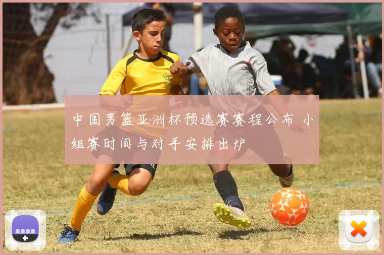 中国男篮亚洲杯预选赛赛程公布 小组赛时间与对手安排出炉