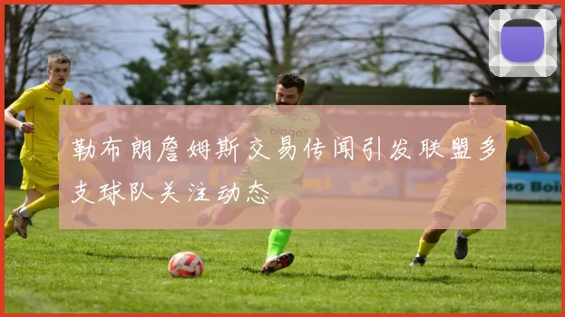 勒布朗詹姆斯交易传闻引发联盟多支球队关注动态