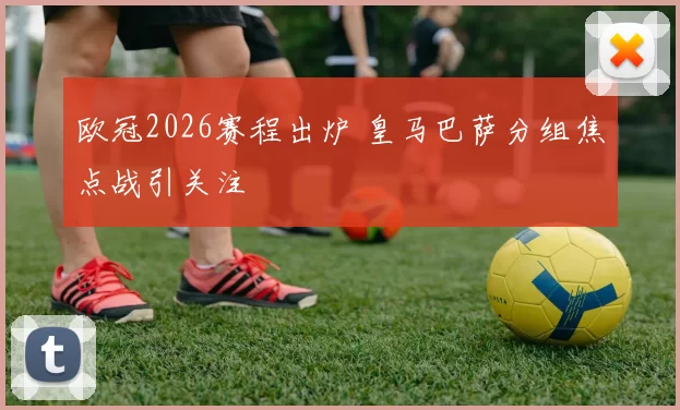 欧冠2026赛程出炉 皇马巴萨分组焦点战引关注