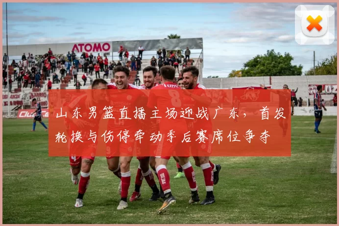 山东男篮直播主场迎战广东,首发轮换与伤停牵动季后赛席位争夺