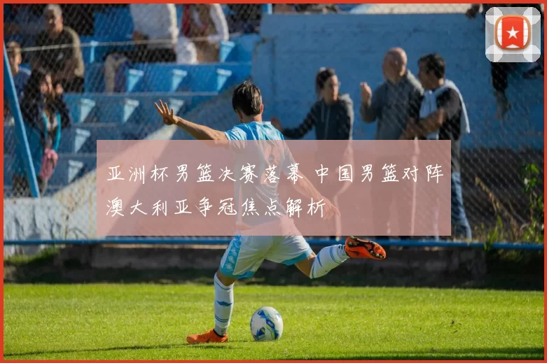 亚洲杯男篮决赛落幕 中国男篮对阵澳大利亚争冠焦点解析