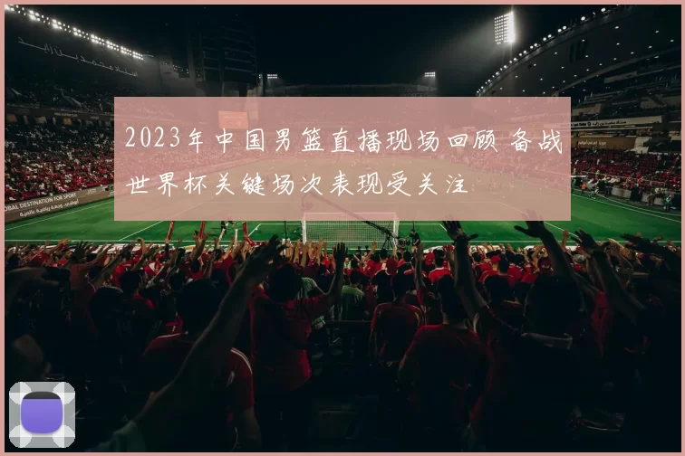 2023年中国男篮直播现场回顾 备战世界杯关键场次表现受关注