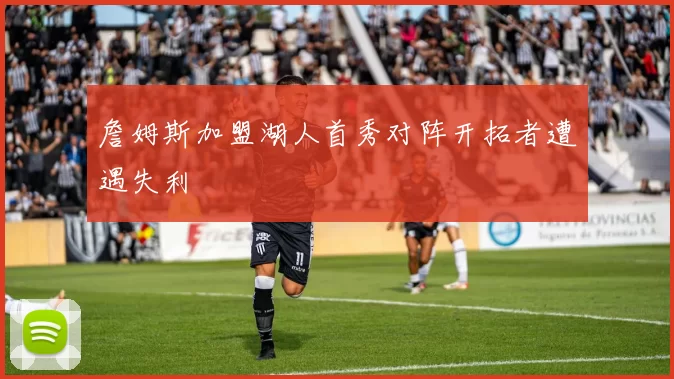 詹姆斯加盟湖人首秀对阵开拓者遭遇失利