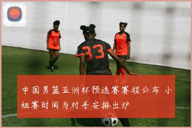 中国男篮亚洲杯预选赛赛程公布 小组赛时间与对手安排出炉