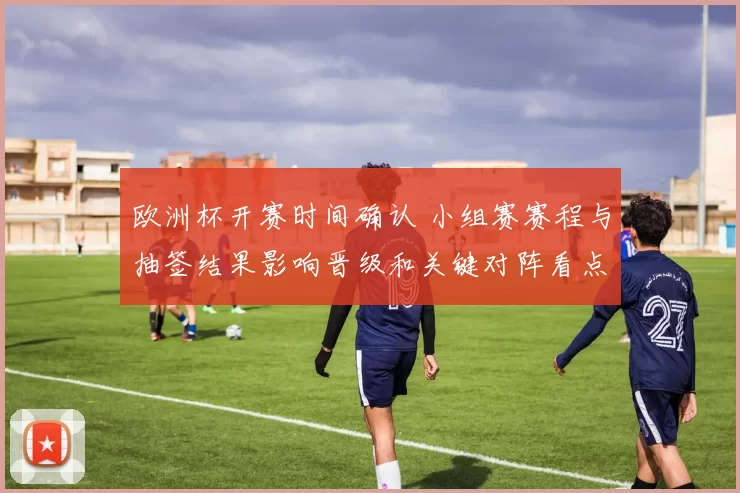 欧洲杯开赛时间确认 小组赛赛程与抽签结果影响晋级和关键对阵看点