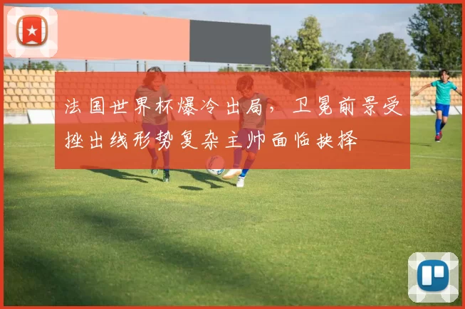 法国世界杯爆冷出局，卫冕前景受挫出线形势复杂主帅面临抉择