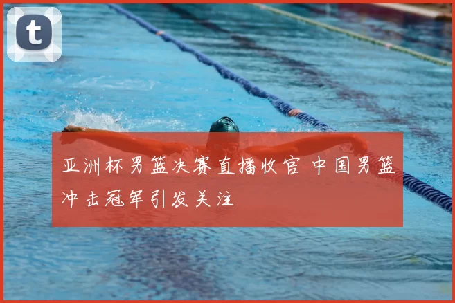 亚洲杯男篮决赛直播收官 中国男篮冲击冠军引发关注