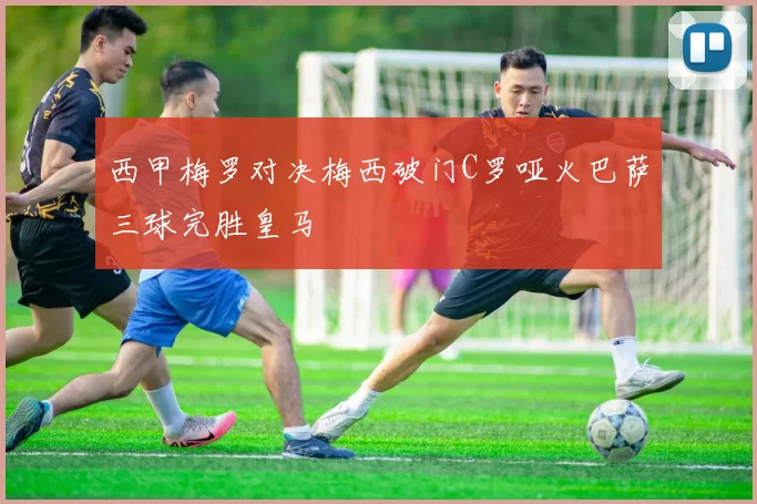 西甲梅罗对决梅西破门C罗哑火巴萨三球完胜皇马