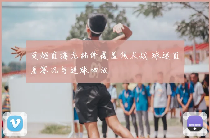 英超直播无插件覆盖焦点战 球迷直看赛况与进球回放