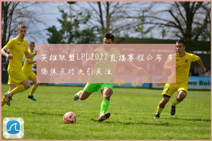英雄联盟LPL2022直播赛程公布 多场焦点对决引关注