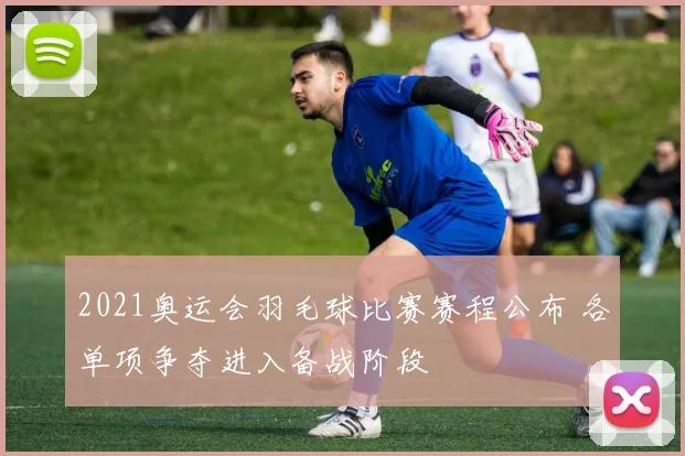 2021奥运会羽毛球比赛赛程公布 各单项争夺进入备战阶段