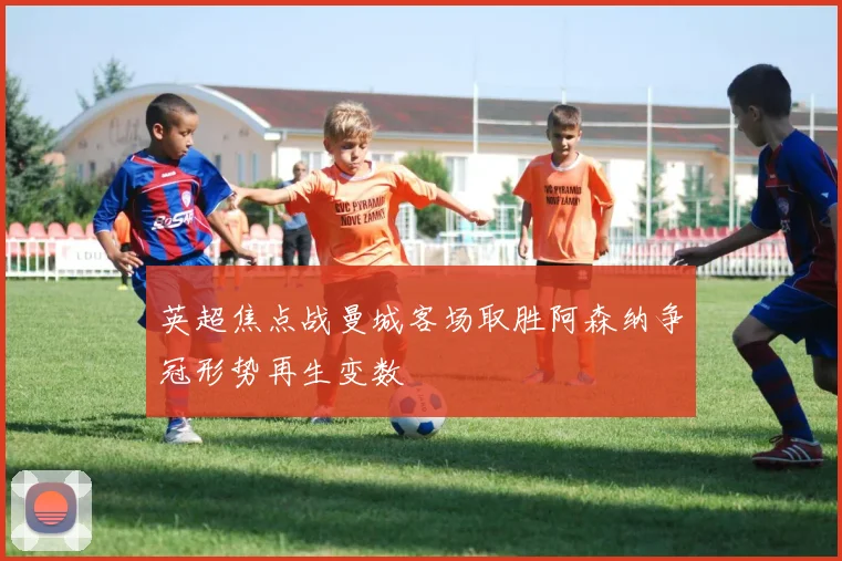 英超焦点战曼城客场取胜阿森纳争冠形势再生变数