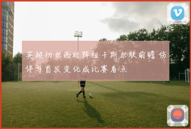 英超切尔西对阵纽卡斯尔联前瞻 伤停与首发变化成比赛看点