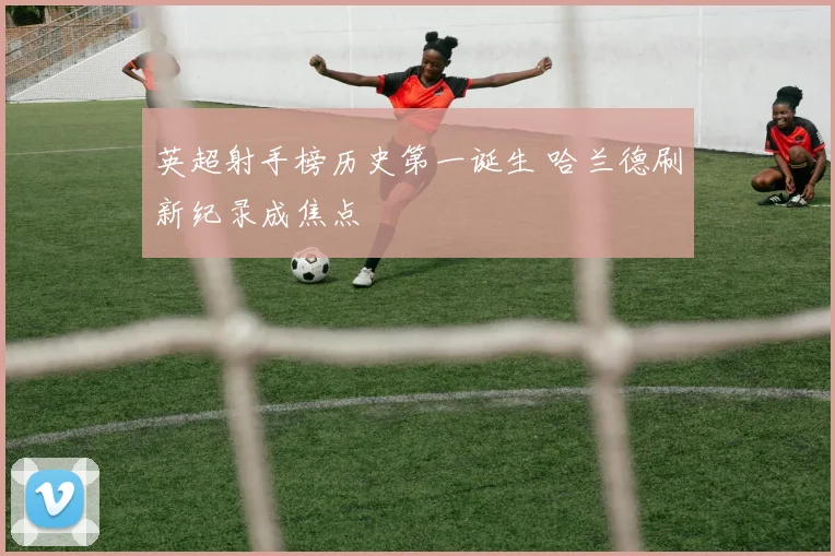 英超射手榜历史第一诞生 哈兰德刷新纪录成焦点