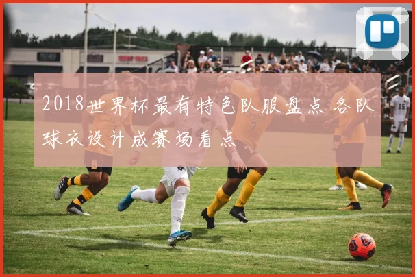 2018世界杯最有特色队服盘点 各队球衣设计成赛场看点